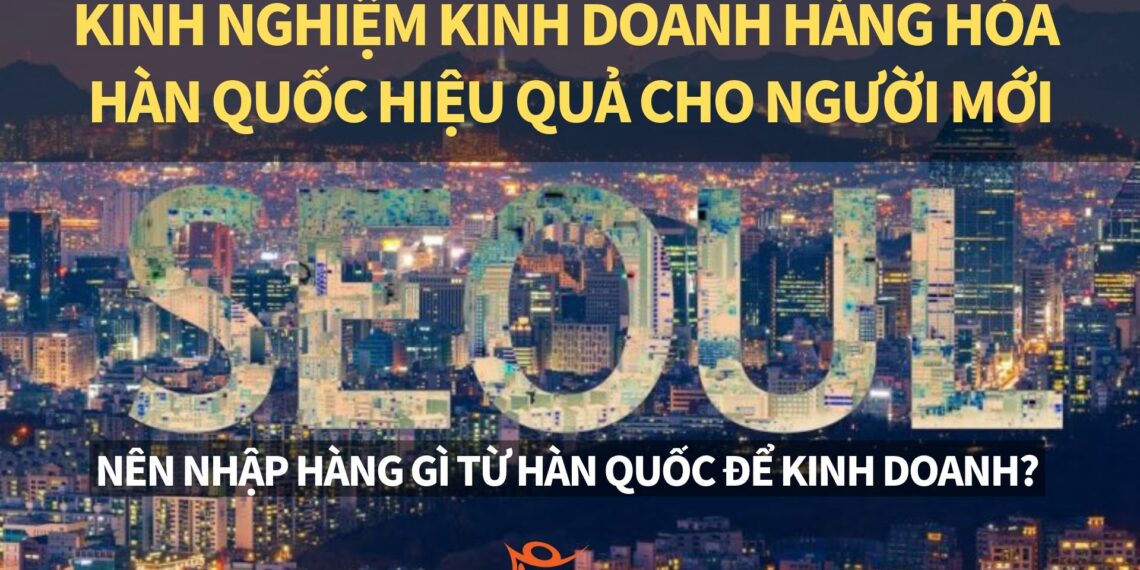 Hướng dẫn kinh doanh hàng Hàn Quốc 2025– Kinh nghiệm nhập hàng hóa Hàn Quốc hiệu quả cho người mới