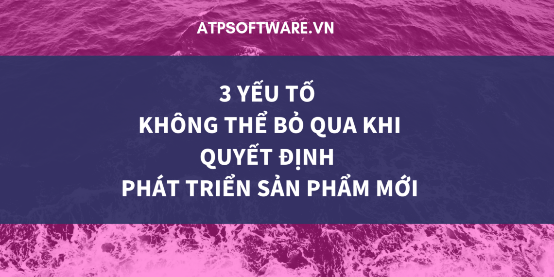 3 yếu tố không thể bỏ qua khi quyết định phát triển sản phẩm mới