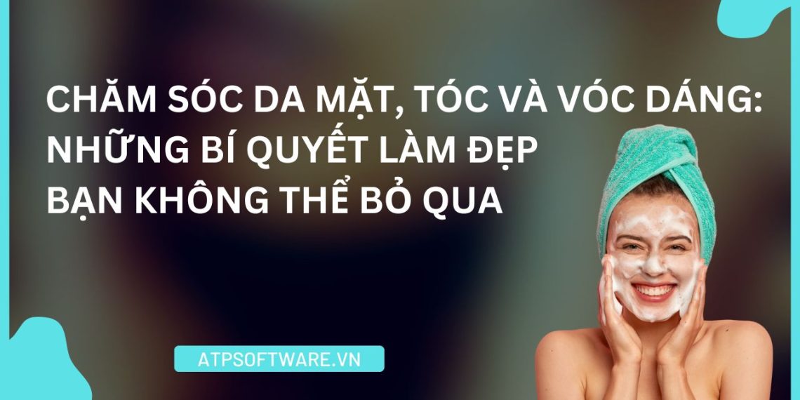 Chăm Sóc Da Mặt, Tóc Và Vóc Dáng: Những Bí Quyết Làm Đẹp Bạn Không Thể Bỏ Qua